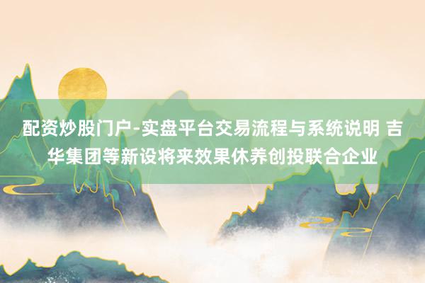 配资炒股门户-实盘平台交易流程与系统说明 吉华集团等新设将来效果休养创投联合企业