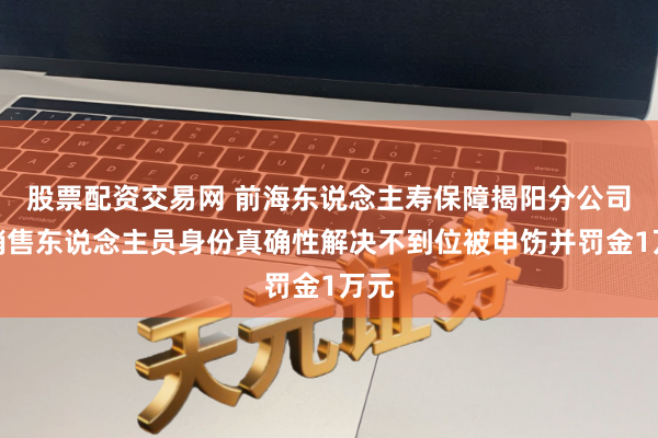 股票配资交易网 前海东说念主寿保障揭阳分公司因销售东说念主员身份真确性解决不到位被申饬并罚金1万元