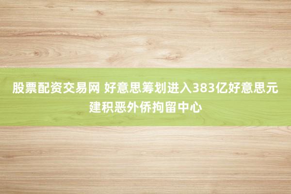 股票配资交易网 好意思筹划进入383亿好意思元建积恶外侨拘留中心