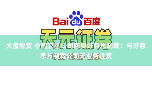 大盘配资 中国卫星公司回复好意思制裁：与好意思方制裁公司无业务往复