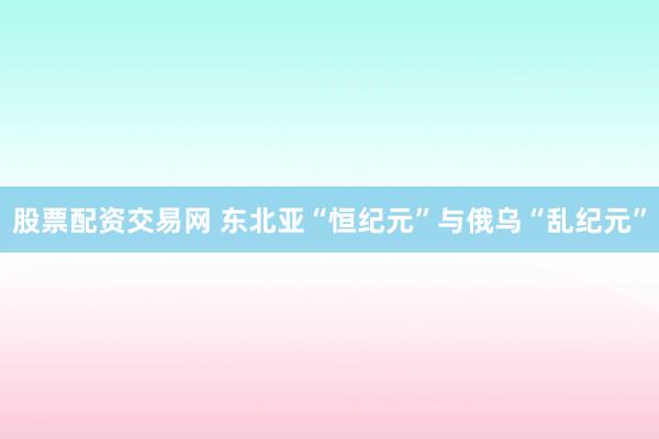 股票配资交易网 东北亚“恒纪元”与俄乌“乱纪元”
