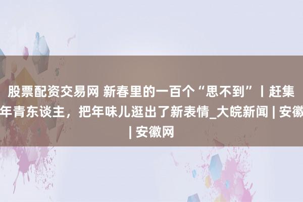股票配资交易网 新春里的一百个“思不到”丨赶集的年青东谈主，把年味儿逛出了新表情_大皖新闻 | 安徽网