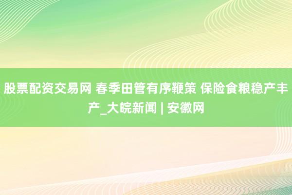 股票配资交易网 春季田管有序鞭策 保险食粮稳产丰产_大皖新闻 | 安徽网