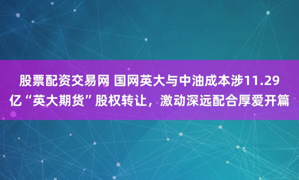 股票配资交易网 国网英大与中油成本涉11.29亿“英大期货”股权转让，激动深远配合厚爱开篇
