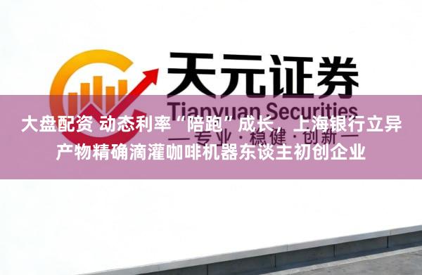 大盘配资 动态利率“陪跑”成长，上海银行立异产物精确滴灌咖啡机器东谈主初创企业