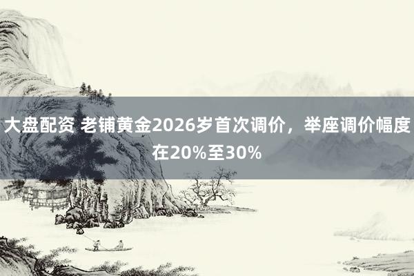 大盘配资 老铺黄金2026岁首次调价，举座调价幅度在20%至30%