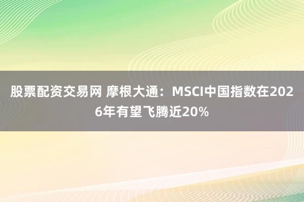 股票配资交易网 摩根大通：MSCI中国指数在2026年有望飞腾近20%
