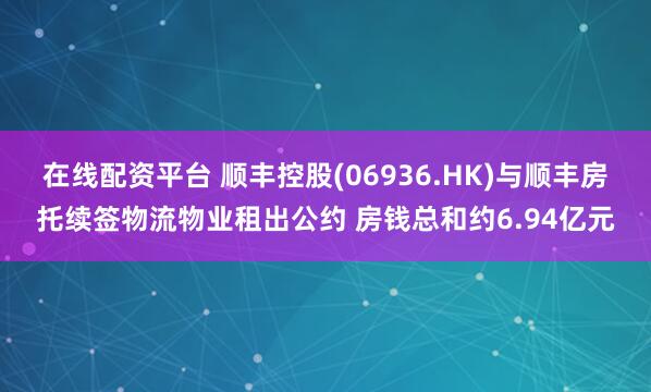 在线配资平台 顺丰控股(06936.HK)与顺丰房托续签物流物业租出公约 房钱总和约6.94亿元