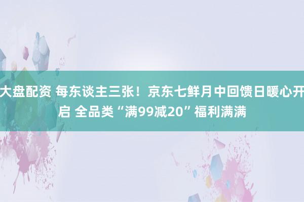大盘配资 每东谈主三张！京东七鲜月中回馈日暖心开启 全品类“满99减20”福利满满