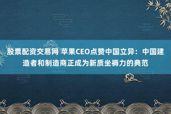 股票配资交易网 苹果CEO点赞中国立异：中国建造者和制造商正成为新质坐褥力的典范
