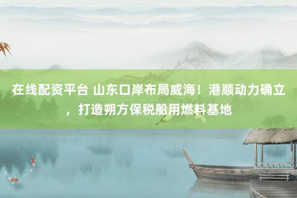 在线配资平台 山东口岸布局威海！港顺动力确立，打造朔方保税船用燃料基地