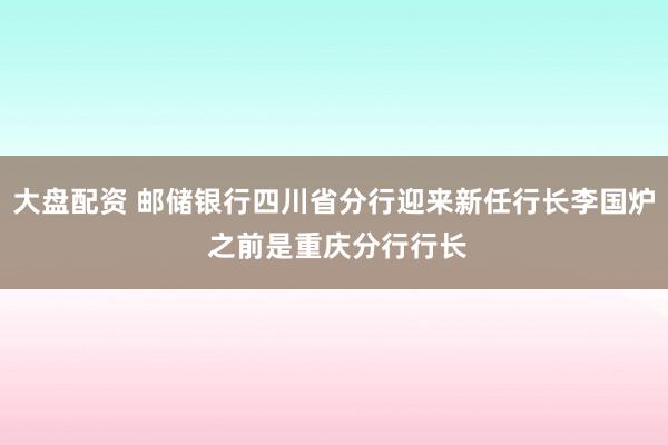 大盘配资 邮储银行四川省分行迎来新任行长李国炉 之前是重庆分行行长