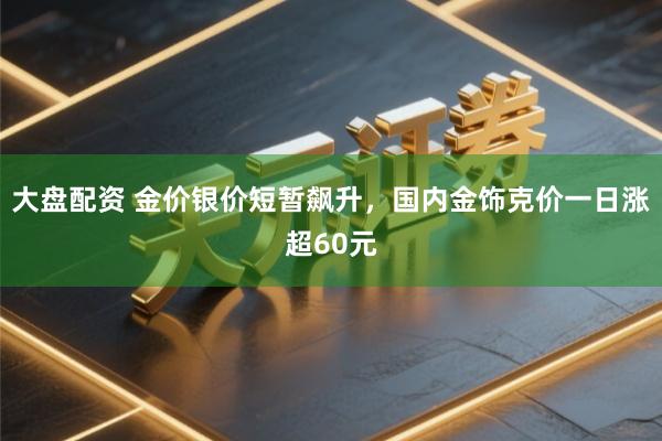 大盘配资 金价银价短暂飙升，国内金饰克价一日涨超60元