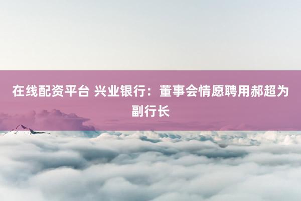 在线配资平台 兴业银行：董事会情愿聘用郝超为副行长