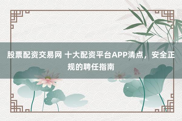 股票配资交易网 十大配资平台APP清点，安全正规的聘任指南