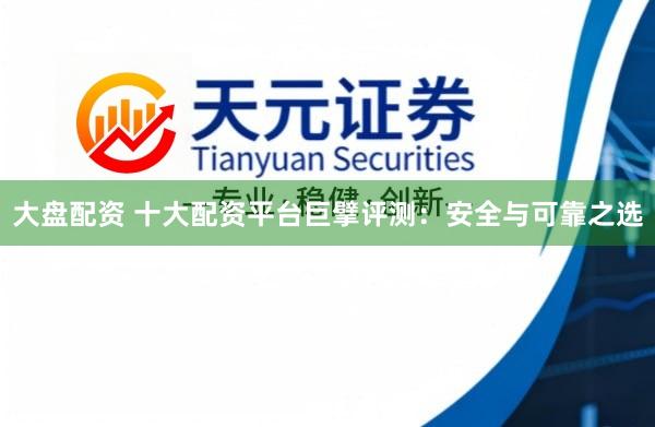 大盘配资 十大配资平台巨擘评测：安全与可靠之选