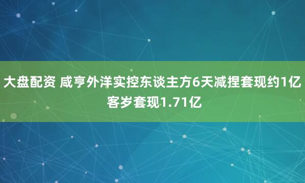 大盘配资 咸亨外洋实控东谈主方6天减捏套现约1亿 客岁套现1.71亿