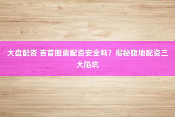 大盘配资 吉首股票配资安全吗？揭秘腹地配资三大陷坑