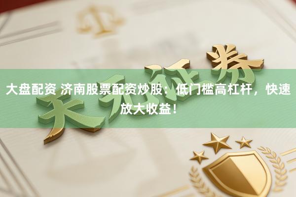 大盘配资 济南股票配资炒股：低门槛高杠杆，快速放大收益！