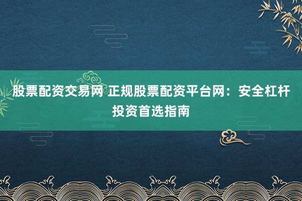 股票配资交易网 正规股票配资平台网：安全杠杆投资首选指南