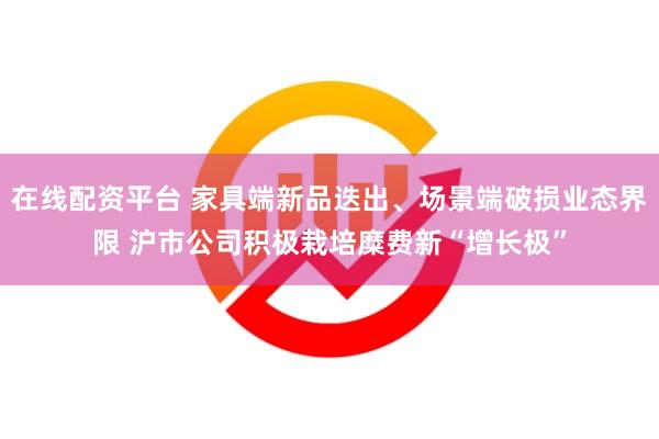 在线配资平台 家具端新品迭出、场景端破损业态界限 沪市公司积极栽培糜费新“增长极”