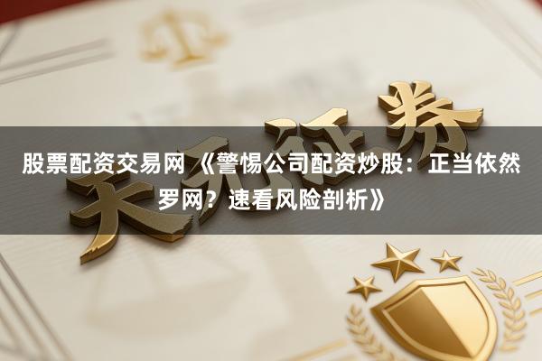 股票配资交易网 《警惕公司配资炒股：正当依然罗网？速看风险剖析》