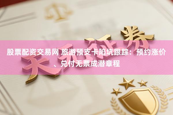 股票配资交易网 旅游预支卡陷坑跟踪：预约涨价、兑付无票成潜章程