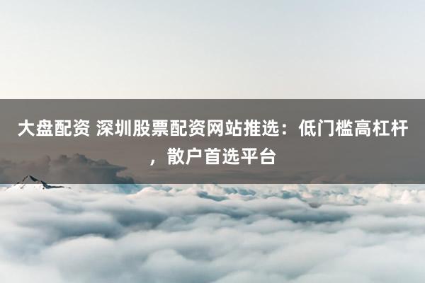 大盘配资 深圳股票配资网站推选：低门槛高杠杆，散户首选平台