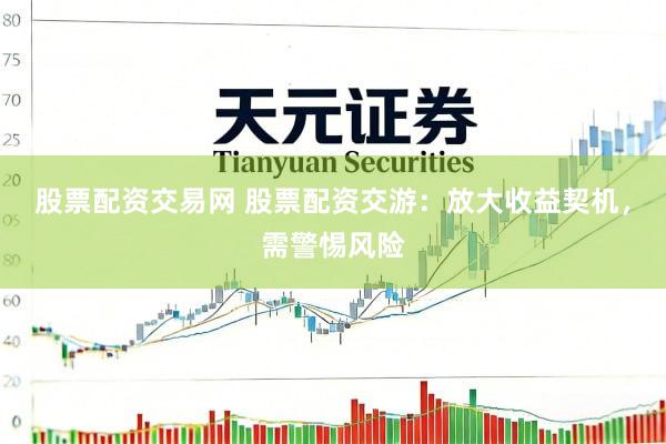 股票配资交易网 股票配资交游：放大收益契机，需警惕风险