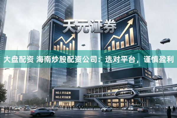 大盘配资 海南炒股配资公司：选对平台，谨慎盈利