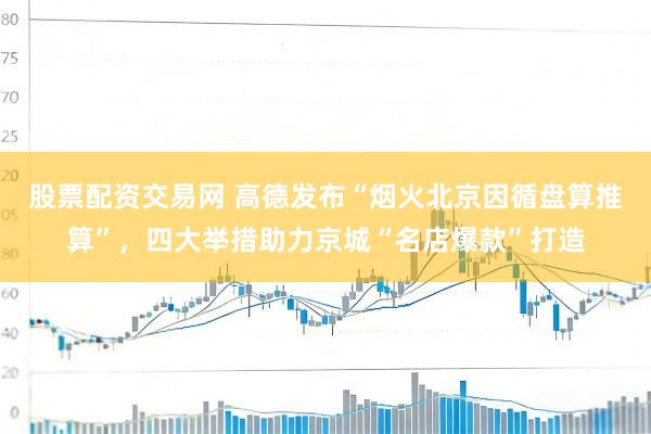 股票配资交易网 高德发布“烟火北京因循盘算推算”，四大举措助力京城“名店爆款”打造