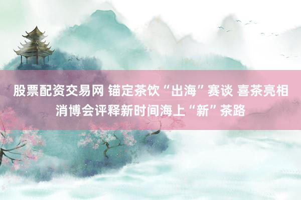 股票配资交易网 锚定茶饮“出海”赛谈 喜茶亮相消博会评释新时间海上“新”茶路