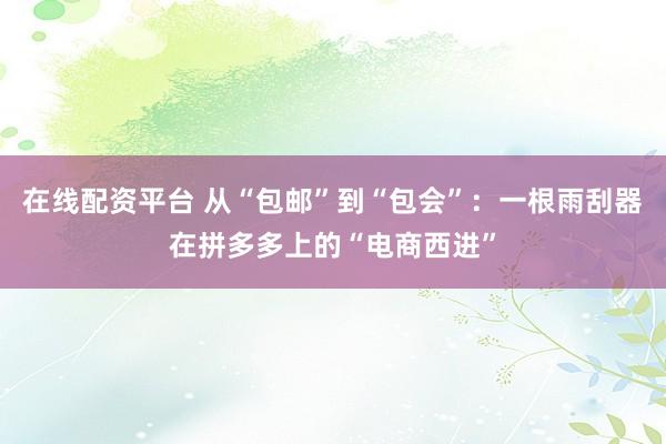 在线配资平台 从“包邮”到“包会”：一根雨刮器在拼多多上的“电商西进”