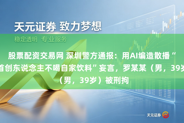 股票配资交易网 深圳警方通报：用AI编造散播“东鹏特饮首创东说念主不喝自家饮料”妄言，罗某某（男，39岁）被刑拘