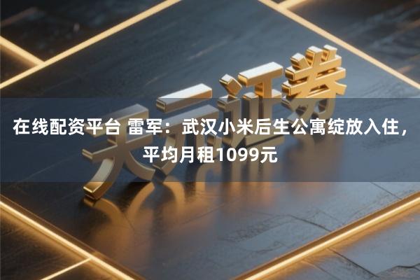 在线配资平台 雷军：武汉小米后生公寓绽放入住，平均月租1099元