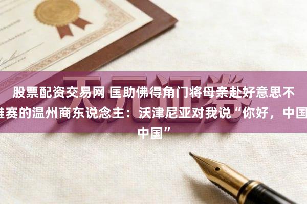 股票配资交易网 匡助佛得角门将母亲赴好意思不雅赛的温州商东说念主：沃津尼亚对我说“你好，中国”