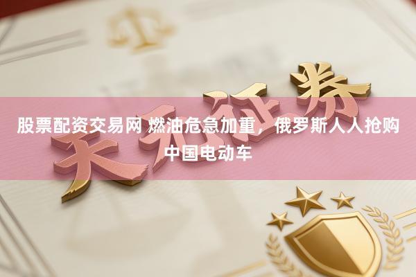 股票配资交易网 燃油危急加重，俄罗斯人人抢购中国电动车