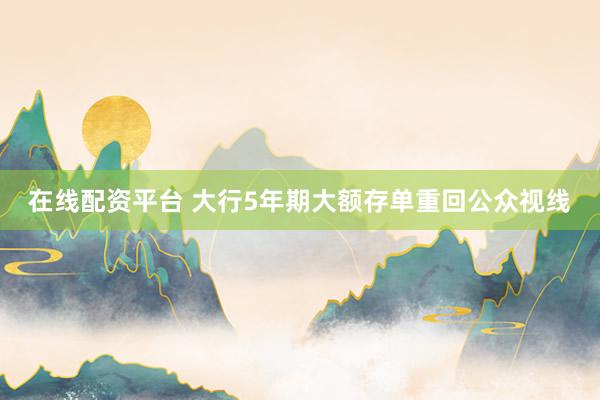 在线配资平台 大行5年期大额存单重回公众视线