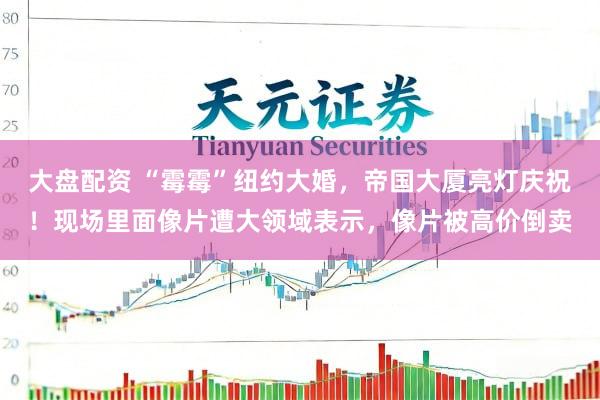 大盘配资 “霉霉”纽约大婚，帝国大厦亮灯庆祝！现场里面像片遭大领域表示，像片被高价倒卖