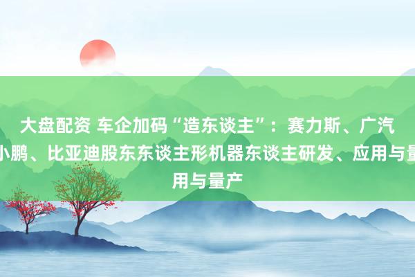 大盘配资 车企加码“造东谈主”：赛力斯、广汽、小鹏、比亚迪股东东谈主形机器东谈主研发、应用与量产