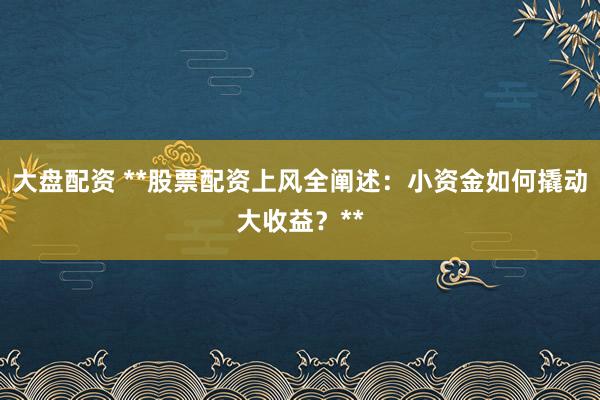 大盘配资 **股票配资上风全阐述：小资金如何撬动大收益？**