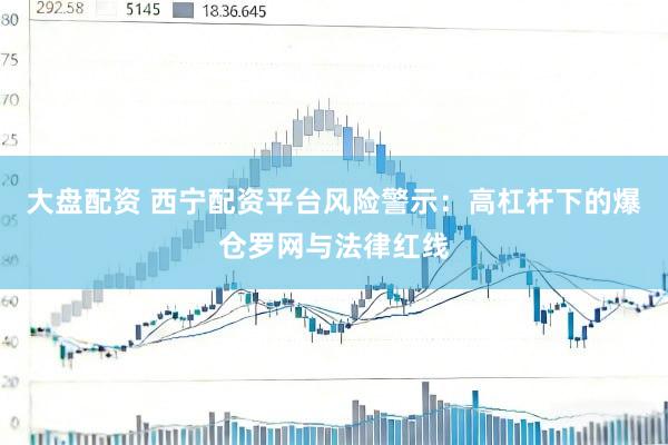 大盘配资 西宁配资平台风险警示：高杠杆下的爆仓罗网与法律红线