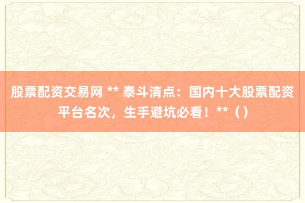 股票配资交易网 ** 泰斗清点：国内十大股票配资平台名次，生手避坑必看！**（）