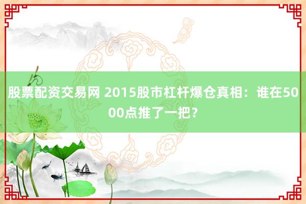 股票配资交易网 2015股市杠杆爆仓真相：谁在5000点推了一把？