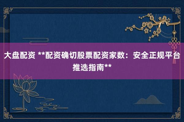 大盘配资 **配资确切股票配资家数：安全正规平台推选指南**
