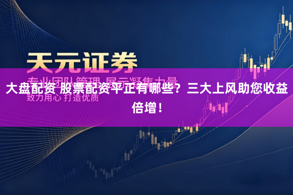 大盘配资 股票配资平正有哪些？三大上风助您收益倍增！